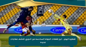 تغطية اليوم.. أبرز لقطات الجولة السادسة من الدوري تكشف مفاجآت جديدة